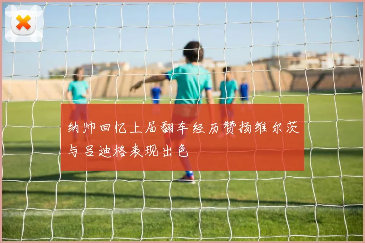 纳帅回忆上届翻车经历赞扬维尔茨与吕迪格表现出色