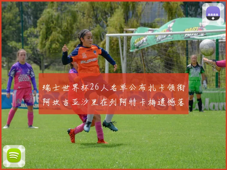 瑞士世界杯26人名单公布扎卡领衔阿坎吉亚沙里在列阿特卡梅遗憾落选