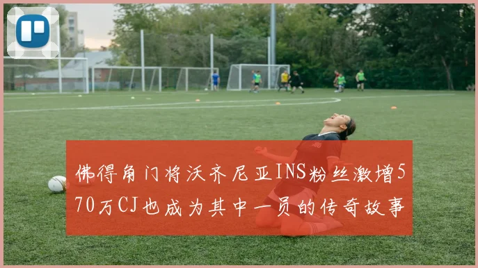 佛得角门将沃齐尼亚INS粉丝激增570万CJ也成为其中一员的传奇故事