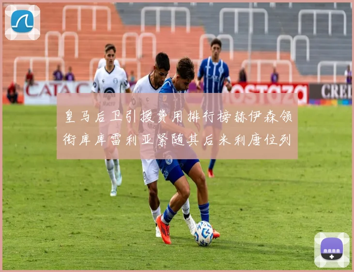 皇马后卫引援费用排行榜赫伊森领衔库库雷利亚紧随其后米利唐位列第三