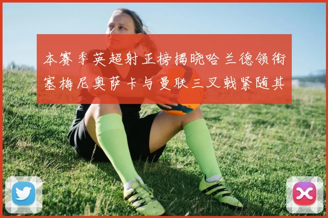 本赛季英超射正榜揭晓哈兰德领衔塞梅尼奥萨卡与曼联三叉戟紧随其后