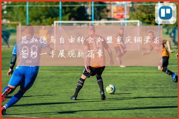 恩加德乌自由转会加盟重庆铜梁龙签约一季展现新篇章