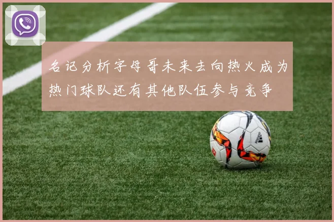 名记分析字母哥未来去向热火成为热门球队还有其他队伍参与竞争