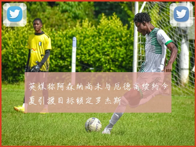 英媒称阿森纳尚未与厄德高续约今夏引援目标锁定罗杰斯