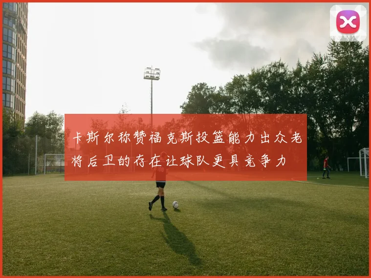 卡斯尔称赞福克斯投篮能力出众老将后卫的存在让球队更具竞争力