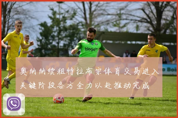 奥纳纳续租特拉布宗体育交易进入关键阶段各方全力以赴推动完成