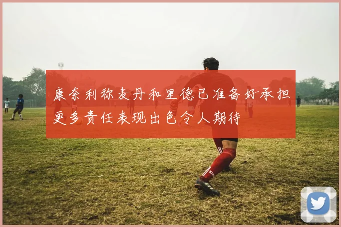 康奈利称麦丹和里德已准备好承担更多责任表现出色令人期待