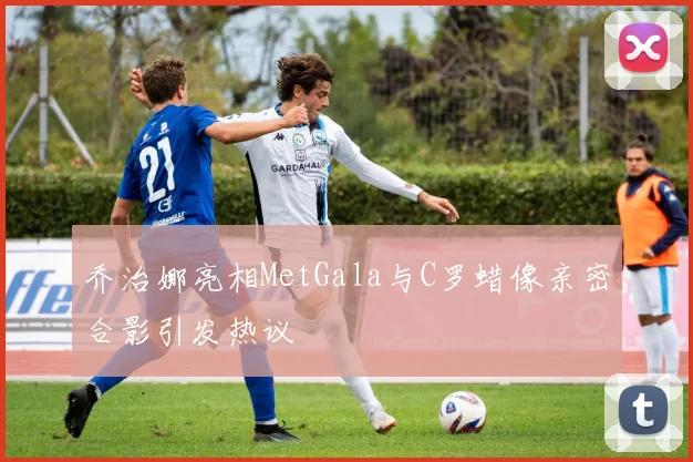 乔治娜亮相MetGala与C罗蜡像亲密合影引发热议