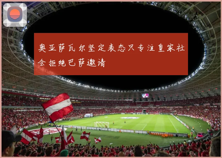 奥亚萨瓦尔坚定表态只专注皇家社会拒绝巴萨邀请