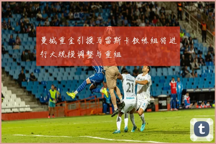 曼城重金引援马雷斯卡教练组将进行大规模调整与重组