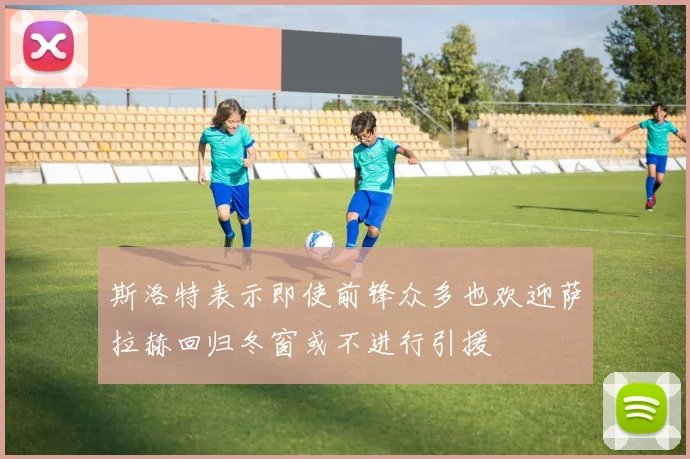 斯洛特表示即使前锋众多也欢迎萨拉赫回归冬窗或不进行引援