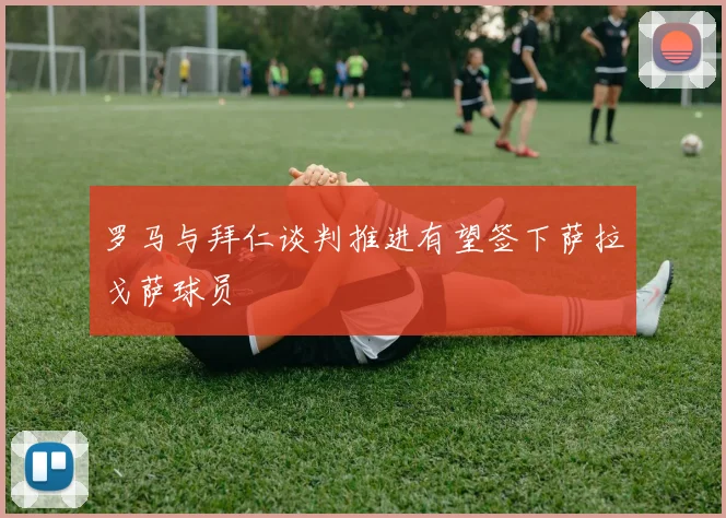 罗马与拜仁谈判推进有望签下萨拉戈萨球员