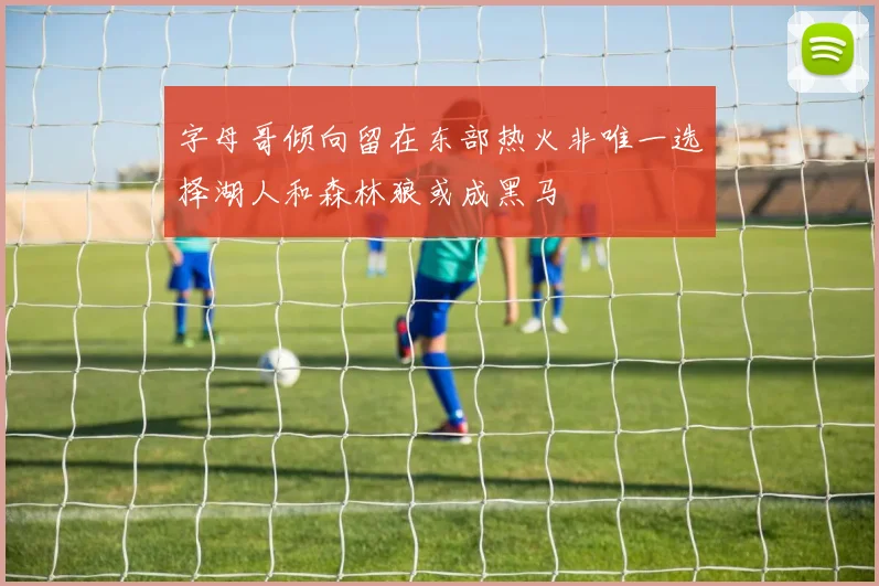 字母哥倾向留在东部热火非唯一选择湖人和森林狼或成黑马